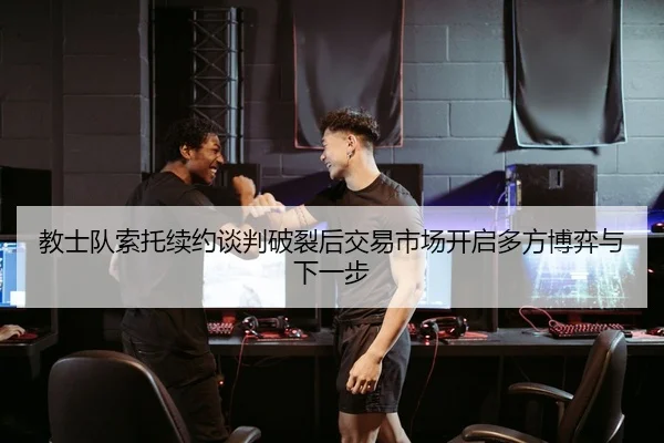 教士队索托续约谈判破裂后交易市场开启多方博弈与下一步